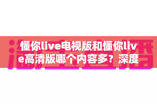 懂你live电视版和懂你live高清版哪个内容多?深度对比分析帮你选出最合适的版本 懂你live电视版和懂你live高清版哪个内容多?深度对比分析帮你选出最合适的版本