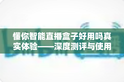 懂你智能直播盒子好用吗真实体验——深度测评与使用心得全解析