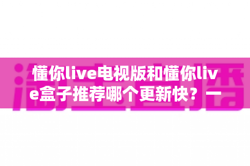 懂你live电视版和懂你live盒子推荐哪个更新快?一文看懂版本差异与选择攻略 懂你live电视版和懂你live盒子推荐哪个更新快?一文看懂版本差异与选择攻略