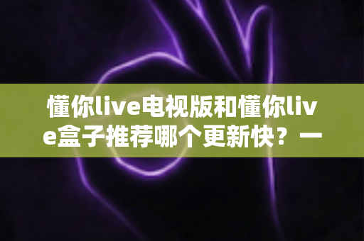 懂你live电视版和懂你live盒子推荐哪个更新快?一文看懂版本差异与选择攻略 懂你live电视版和懂你live盒子推荐哪个更新快?一文看懂版本差异与选择攻略