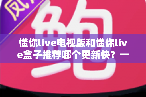 懂你live电视版和懂你live盒子推荐哪个更新快?一文看懂版本差异与选择攻略 懂你live电视版和懂你live盒子推荐哪个更新快?一文看懂版本差异与选择攻略