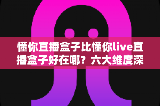 懂你直播盒子比懂你live直播盒子好在哪?六大维度深度对比,帮你选对直播好帮手 懂你直播盒子比懂你live直播盒子好在哪?六大维度深度对比,帮你选对直播好帮手