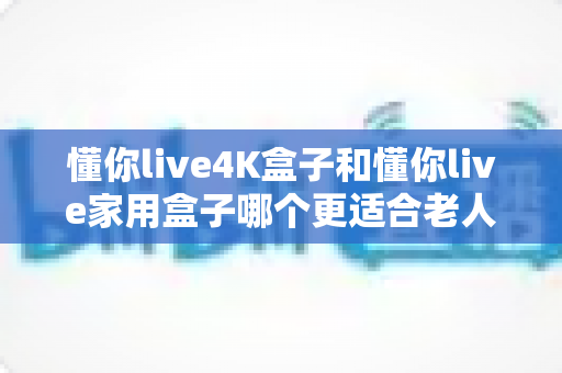 懂你live4K盒子和懂你live家用盒子哪个更适合老人用？最全选购避坑指南一读就懂
