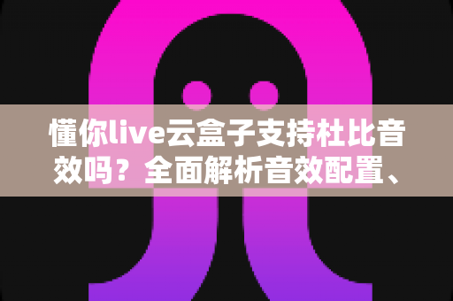 懂你live云盒子支持杜比音效吗？全面解析音效配置、开启方法与使用体验