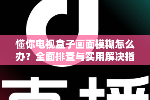 懂你电视盒子画面模糊怎么办?全面排查与实用解决指南,快速恢复高清观影体验 懂你电视盒子画面模糊怎么办?全面排查与实用解决指南,快速恢复高清观影体验