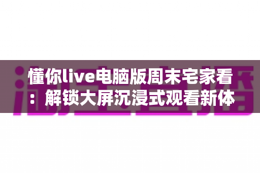懂你live电脑版周末宅家看:解锁大屏沉浸式观看新体验,让每个周末都精彩纷呈 懂你live电脑版周末宅家看:解锁大屏沉浸式观看新体验,让每个周末都精彩纷呈