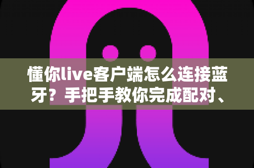 懂你live客户端怎么连接蓝牙?手把手教你完成配对、设置与故障排除全流程 懂你live客户端怎么连接蓝牙?手把手教你完成配对、设置与故障排除全流程