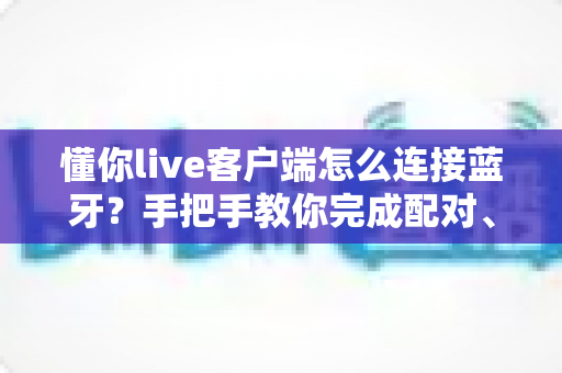 懂你live客户端怎么连接蓝牙?手把手教你完成配对、设置与故障排除全流程 懂你live客户端怎么连接蓝牙?手把手教你完成配对、设置与故障排除全流程