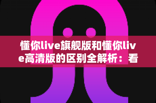 懂你live旗舰版和懂你live高清版的区别全解析:看懂差异再购买,选对版本不花冤枉钱 懂你live旗舰版和懂你live高清版的区别全解析:看懂差异再购买,选对版本不花冤枉钱