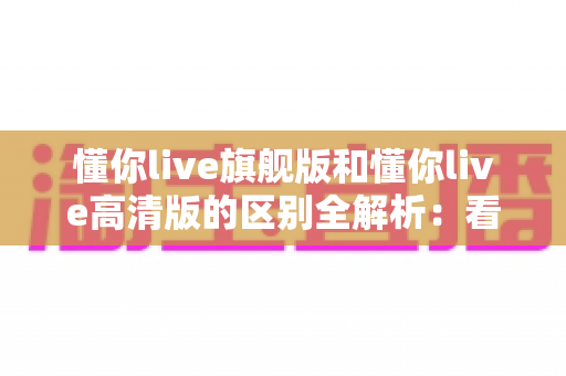 懂你live旗舰版和懂你live高清版的区别全解析:看懂差异再购买,选对版本不花冤枉钱 懂你live旗舰版和懂你live高清版的区别全解析:看懂差异再购买,选对版本不花冤枉钱