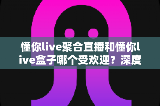 懂你live聚合直播和懂你live盒子哪个受欢迎？深度对比分析帮你选出最适合的直播观影方案