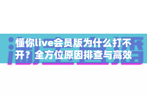 懂你live会员版为什么打不开？全方位原因排查与高效解决指南