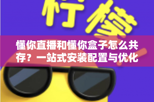 懂你直播和懂你盒子怎么共存?一站式安装配置与优化全攻略 懂你直播和懂你盒子怎么共存?一站式安装配置与优化全攻略