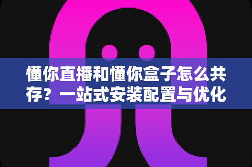 懂你直播和懂你盒子怎么共存?一站式安装配置与优化全攻略 懂你直播和懂你盒子怎么共存?一站式安装配置与优化全攻略