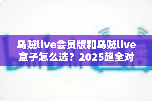 乌贼live会员版和乌贼live盒子怎么选？2025超全对比指南，看完不花冤枉钱