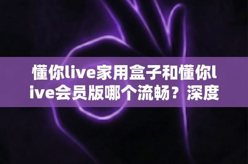 懂你live家用盒子和懂你live会员版哪个流畅?深度对比解析帮你选对不踩坑 懂你live家用盒子和懂你live会员版哪个流畅?深度对比解析帮你选对不踩坑