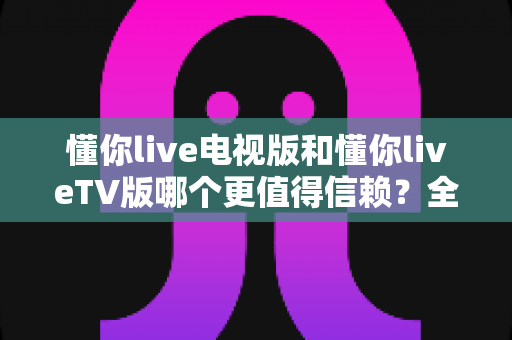 懂你live电视版和懂你liveTV版哪个更值得信赖?全面对比分析与安全使用指南 懂你live电视版和懂你liveTV版哪个更值得信赖?全面对比分析与安全使用指南