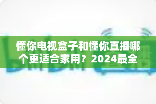 懂你电视盒子和懂你直播哪个更适合家用？2024最全家庭观影方案对比指南