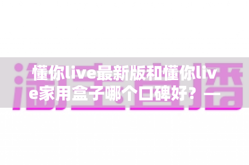 懂你live最新版和懂你live家用盒子哪个口碑好?——深度对比评测、优缺点分析与选购建议全解析 懂你live最新版和懂你live家用盒子哪个口碑好?——深度对比评测、优缺点分析与选购建议全解析