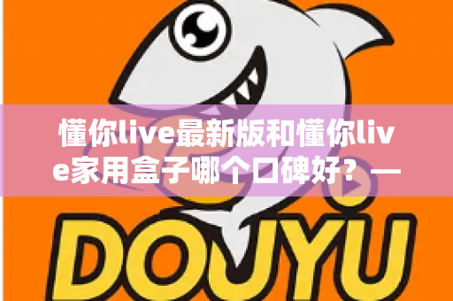 懂你live最新版和懂你live家用盒子哪个口碑好?——深度对比评测、优缺点分析与选购建议全解析 懂你live最新版和懂你live家用盒子哪个口碑好?——深度对比评测、优缺点分析与选购建议全解析