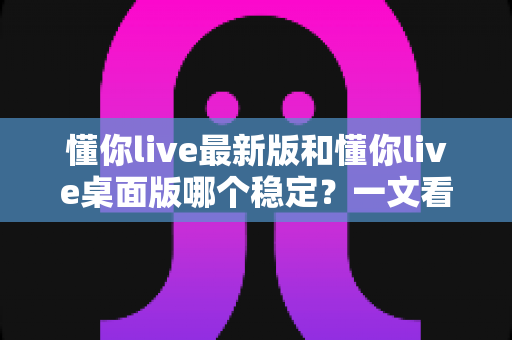 懂你live最新版和懂你live桌面版哪个稳定?一文看懂两大版本的稳定性差异与选择建议 懂你live最新版和懂你live桌面版哪个稳定?一文看懂两大版本的稳定性差异与选择建议