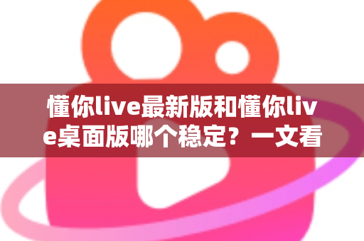 懂你live最新版和懂你live桌面版哪个稳定?一文看懂两大版本的稳定性差异与选择建议 懂你live最新版和懂你live桌面版哪个稳定?一文看懂两大版本的稳定性差异与选择建议