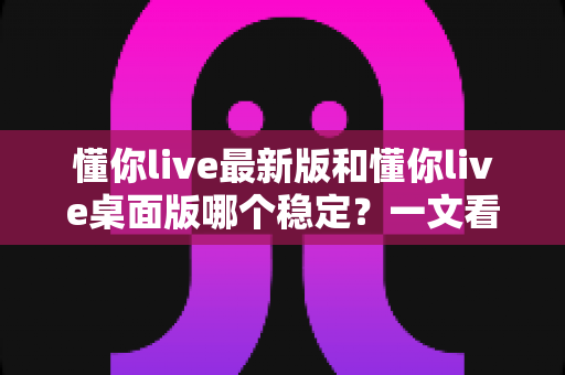 懂你live最新版和懂你live桌面版哪个稳定?一文看懂两大版本的稳定性差异与选择建议 懂你live最新版和懂你live桌面版哪个稳定?一文看懂两大版本的稳定性差异与选择建议