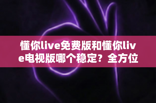 懂你live免费版和懂你live电视版哪个稳定？全方位对比分析与使用指南