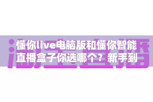 懂你live电脑版和懂你智能直播盒子你选哪个?新手到团队都能看懂的选型避坑指南 懂你live电脑版和懂你智能直播盒子你选哪个?新手到团队都能看懂的选型避坑指南
