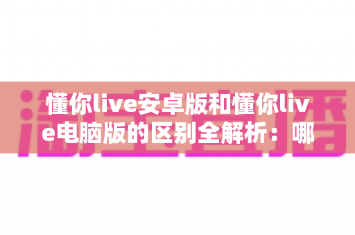 懂你live安卓版和懂你live电脑版的区别全解析：哪个版本更适合你的观看与直播需求？