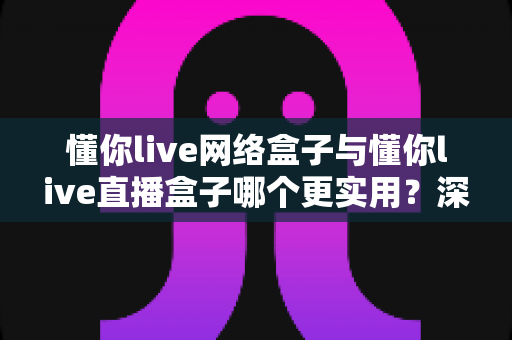 懂你live网络盒子与懂你live直播盒子哪个更实用?深度对比帮你选对不选贵 懂你live网络盒子与懂你live直播盒子哪个更实用?深度对比帮你选对不选贵