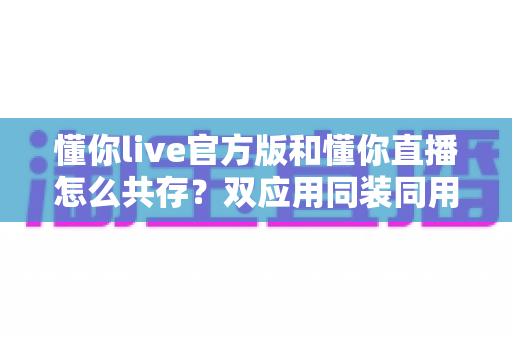 懂你live官方版和懂你直播怎么共存？双应用同装同用的完整实操指南