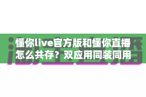 懂你live官方版和懂你直播怎么共存？双应用同装同用的完整实操指南