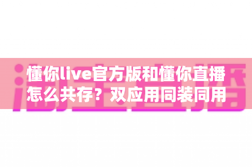 懂你live官方版和懂你直播怎么共存？双应用同装同用的完整实操指南