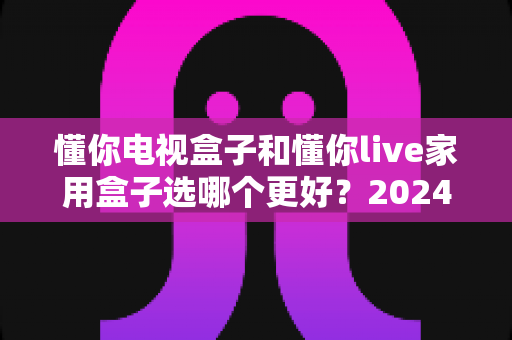 懂你电视盒子和懂你live家用盒子选哪个更好?2024年最全选购指南与深度对比分析 懂你电视盒子和懂你live家用盒子选哪个更好?2024年最全选购指南与深度对比分析
