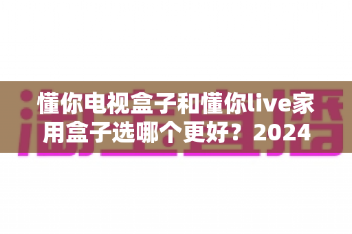 懂你电视盒子和懂你live家用盒子选哪个更好?2024年最全选购指南与深度对比分析 懂你电视盒子和懂你live家用盒子选哪个更好?2024年最全选购指南与深度对比分析