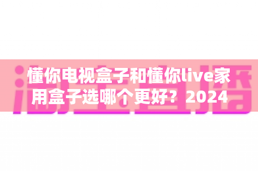 懂你电视盒子和懂你live家用盒子选哪个更好?2024年最全选购指南与深度对比分析 懂你电视盒子和懂你live家用盒子选哪个更好?2024年最全选购指南与深度对比分析