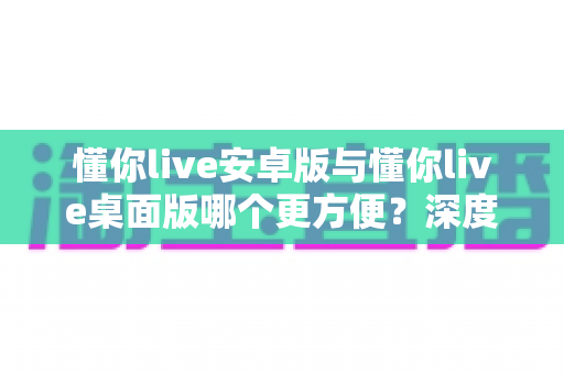 懂你live安卓版与懂你live桌面版哪个更方便？深度对比分析助你选出最佳使用方案