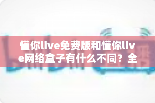 懂你live免费版和懂你live网络盒子有什么不同？全面解析两者差异，帮你选对观影方案