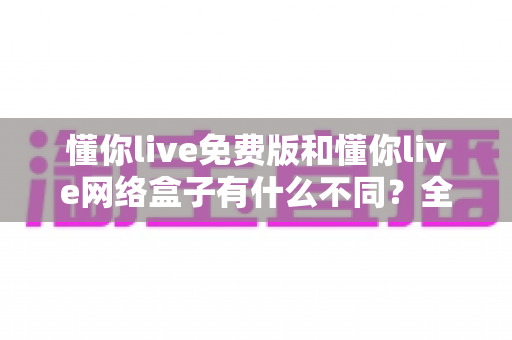 懂你live免费版和懂你live网络盒子有什么不同？全面解析两者差异，帮你选对观影方案