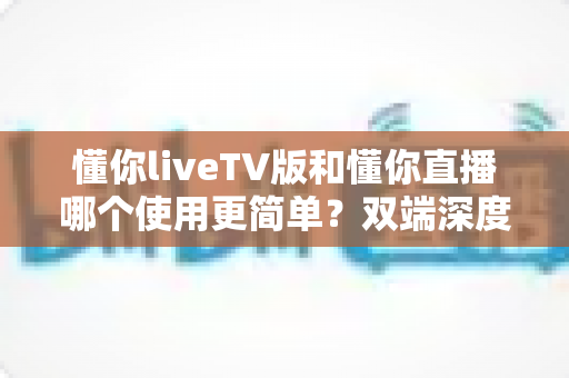 懂你liveTV版和懂你直播哪个使用更简单？双端深度对比助你一分钟选出最省心的观影神器