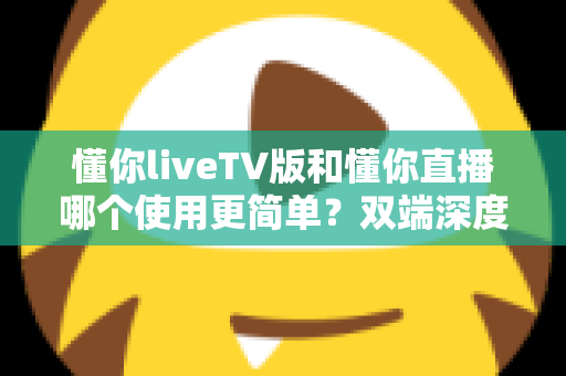 懂你liveTV版和懂你直播哪个使用更简单？双端深度对比助你一分钟选出最省心的观影神器