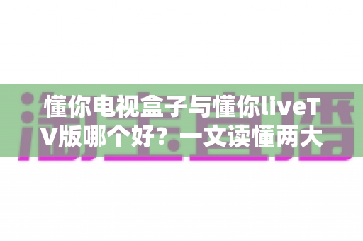 懂你电视盒子与懂你liveTV版哪个好?一文读懂两大方案差异,选对不选贵! 懂你电视盒子与懂你liveTV版哪个好?一文读懂两大方案差异,选对不选贵!