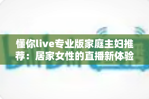 懂你live专业版家庭主妇推荐：居家女性的直播新体验，学习娱乐两不误