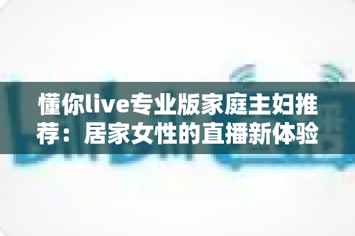 懂你live专业版家庭主妇推荐：居家女性的直播新体验，学习娱乐两不误