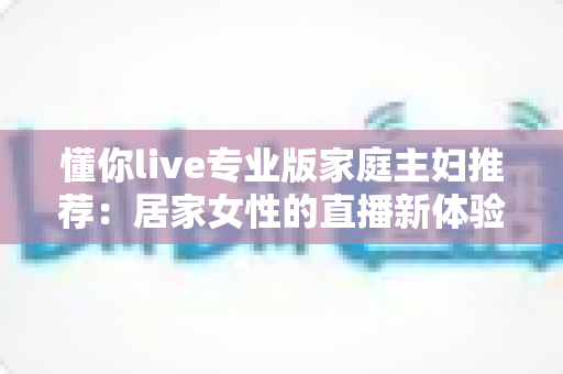 懂你live专业版家庭主妇推荐：居家女性的直播新体验，学习娱乐两不误
