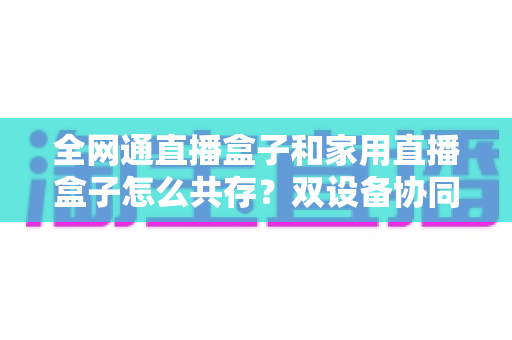 全网通直播盒子和家用直播盒子怎么共存？双设备协同使用全攻略与实用配置指南