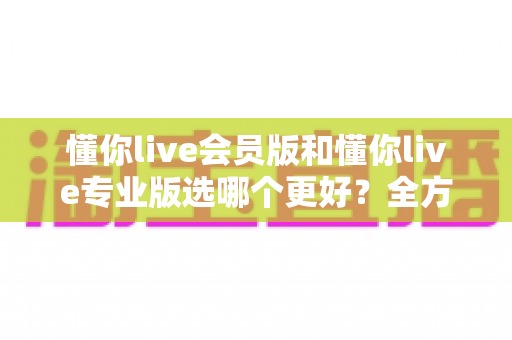 懂你live会员版和懂你live专业版选哪个更好？全方位对比分析与实用选购指南