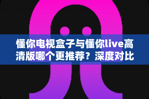 懂你电视盒子与懂你live高清版哪个更推荐？深度对比评测帮你选对不选贵