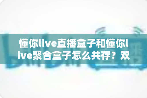 懂你live直播盒子和懂你live聚合盒子怎么共存？双应用并存安装与管理全攻略